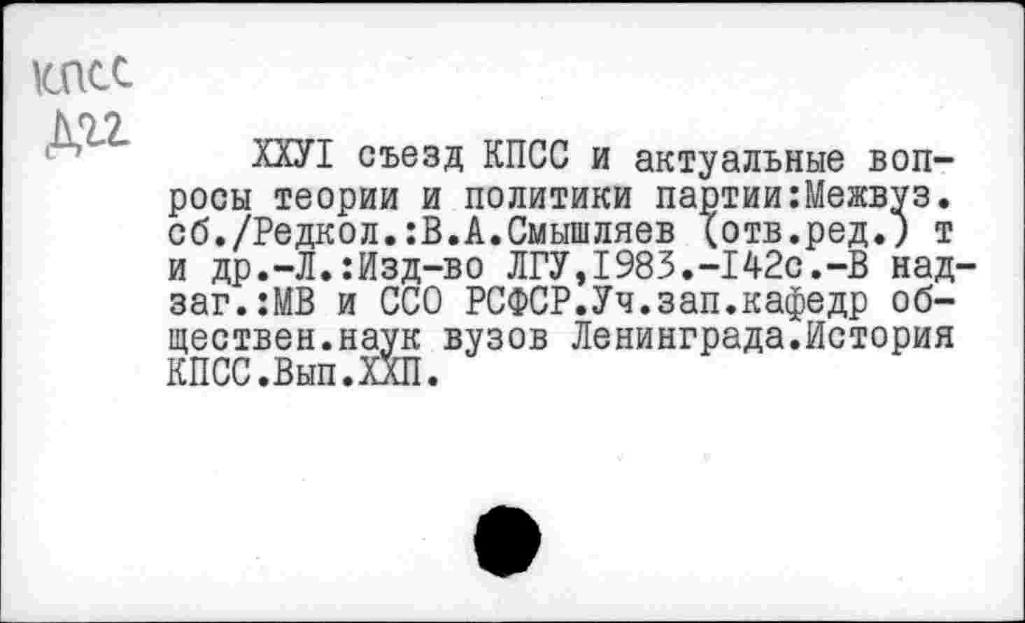 ﻿КПСС
Дп
ХХУ1 съезд КПСС и актуальные вопросы теории и политики партии:Межвуз. об./Редкол.:В.А.Смышляев (отв.ред.; т и др.-Л.:Изд-во ЛГУ,1983.-142с.-В над заг.:МВ и ССО РСФСР.Уч.зап.кафедр обществен.наук вузов Ленинграда.История КПСС.Вып.ХХП.